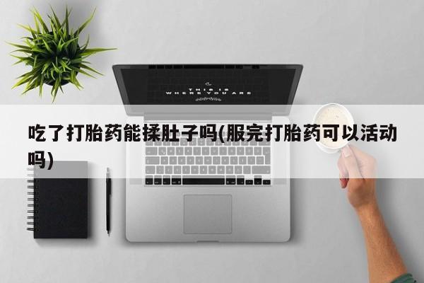 打胎药怎么购买吃了打胎药能揉肚子吗(服完打胎药可以活动吗)