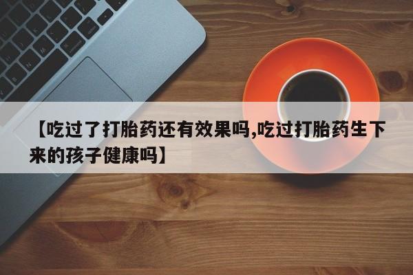 打胎药怎么购买【吃过了打胎药还有效果吗,吃过打胎药生下来的孩子健康吗】