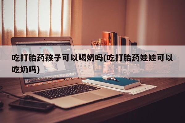 打胎药怎么购买吃打胎药孩子可以喝奶吗(吃打胎药娃娃可以吃奶吗)