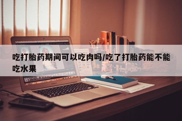 打胎药怎么购买吃打胎药期间可以吃肉吗/吃了打胎药能不能吃水果