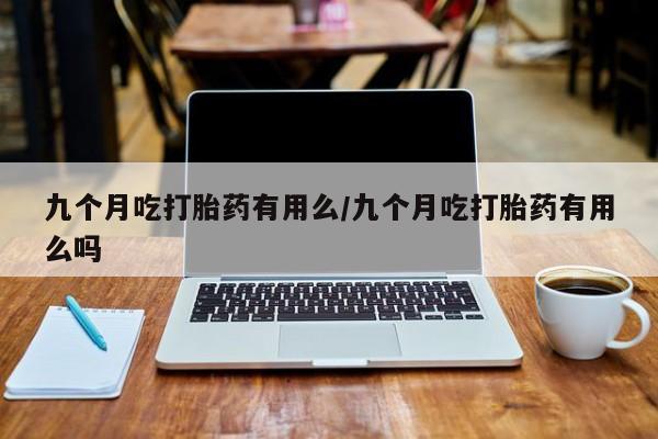 打胎药怎么购买九个月吃打胎药有用么/九个月吃打胎药有用么吗