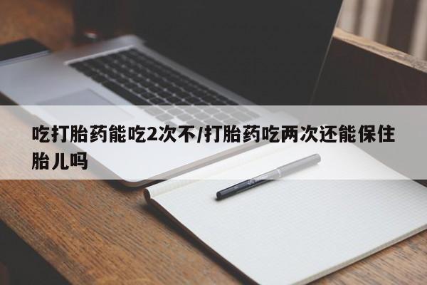 打胎药怎么购买吃打胎药能吃2次不/打胎药吃两次还能保住胎儿吗