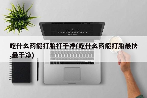 打胎药怎么购买吃什么药能打胎打干净(吃什么药能打胎最快,最干净)