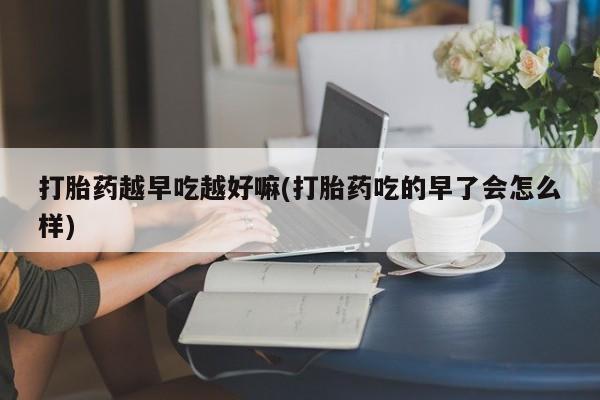 打胎药怎么购买打胎药越早吃越好嘛(打胎药吃的早了会怎么样)