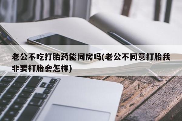 打胎药怎么购买老公不吃打胎药能同房吗(老公不同意打胎我非要打胎会怎样)
