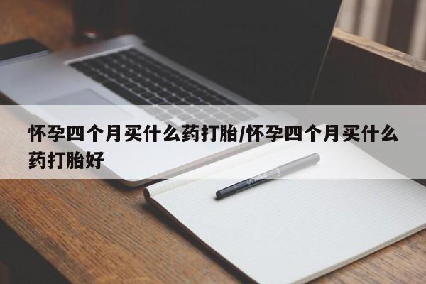 打胎药怎么购买怀孕四个月买什么药打胎/怀孕四个月买什么药打胎好